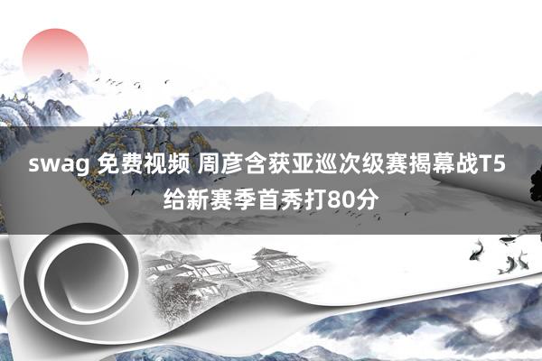 swag 免费视频 周彦含获亚巡次级赛揭幕战T5 给新赛季首秀打80分
