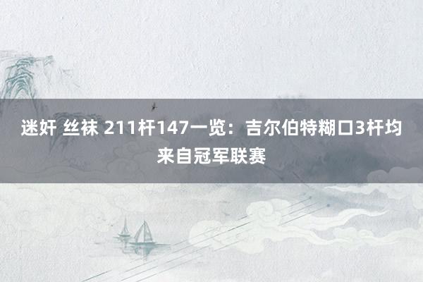 迷奸 丝袜 211杆147一览：吉尔伯特糊口3杆均来自冠军联赛