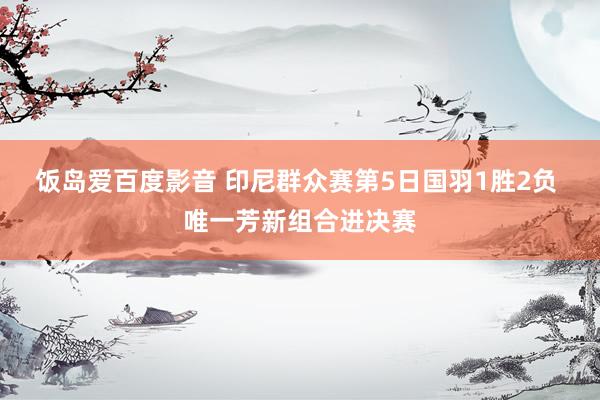 饭岛爱百度影音 印尼群众赛第5日国羽1胜2负 唯一芳新组合进决赛
