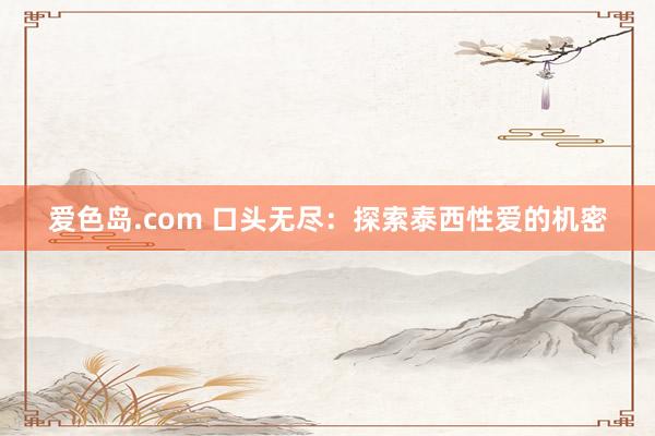 爱色岛.com 口头无尽：探索泰西性爱的机密