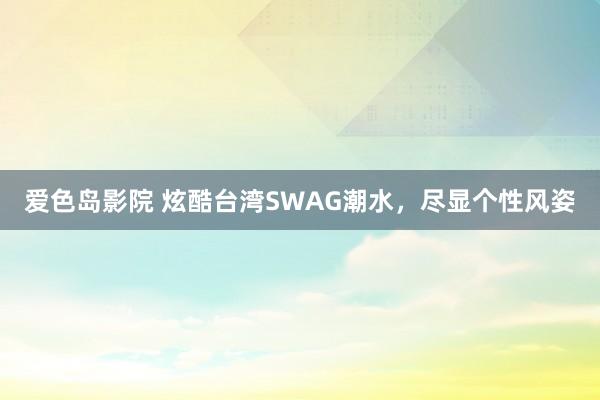 爱色岛影院 炫酷台湾SWAG潮水，尽显个性风姿