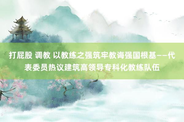 打屁股 调教 以教练之强筑牢教诲强国根基——代表委员热议建筑高领导专科化教练队伍
