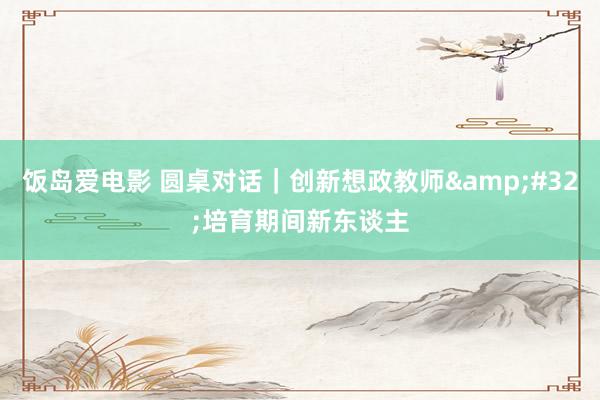 饭岛爱电影 圆桌对话｜创新想政教师&#32;培育期间新东谈主