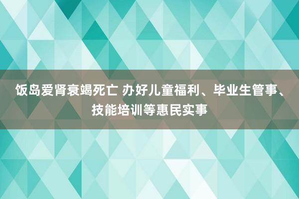 饭岛爱肾衰竭死亡 办好儿童福利、毕业生管事、技能培训等惠民实事