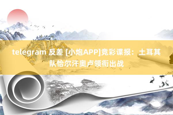 telegram 反差 [小炮APP]竞彩谍报：土耳其队恰尔汗奥卢领衔出战