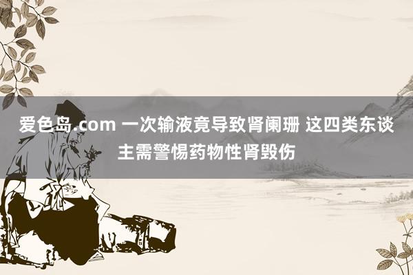 爱色岛.com 一次输液竟导致肾阑珊 这四类东谈主需警惕药物性肾毁伤