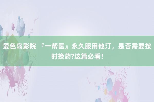 爱色岛影院 『一帮医』永久服用他汀，是否需要按时换药?这篇必看!
