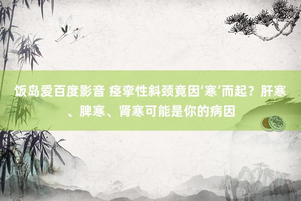 饭岛爱百度影音 痉挛性斜颈竟因‘寒’而起？肝寒、脾寒、肾寒可能是你的病因