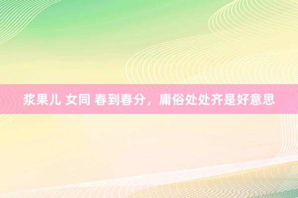 浆果儿 女同 春到春分，庸俗处处齐是好意思