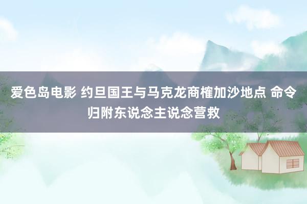 爱色岛电影 约旦国王与马克龙商榷加沙地点 命令归附东说念主说念营救