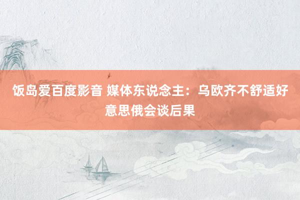 饭岛爱百度影音 媒体东说念主：乌欧齐不舒适好意思俄会谈后果