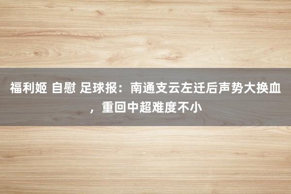 福利姬 自慰 足球报：南通支云左迁后声势大换血，重回中超难度不小