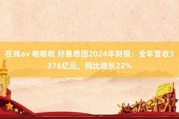 在线av 啪啪啦 好意思团2024年财报：全年营收3376亿元，同比增长22%
