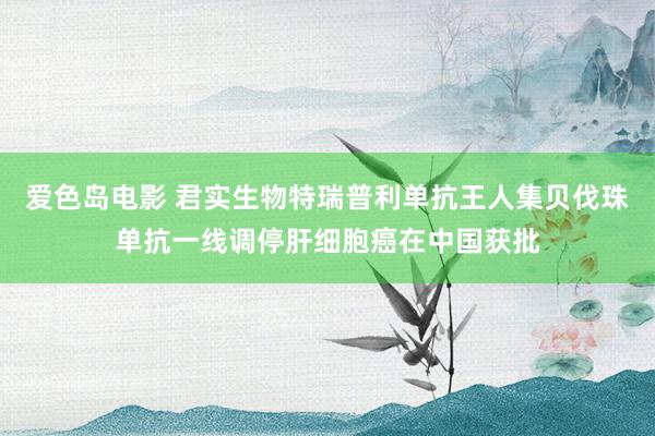 爱色岛电影 君实生物特瑞普利单抗王人集贝伐珠单抗一线调停肝细胞癌在中国获批
