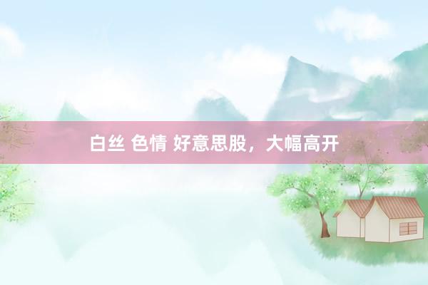 白丝 色情 好意思股，大幅高开