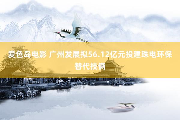 爱色岛电影 广州发展拟56.12亿元投建珠电环保替代技俩