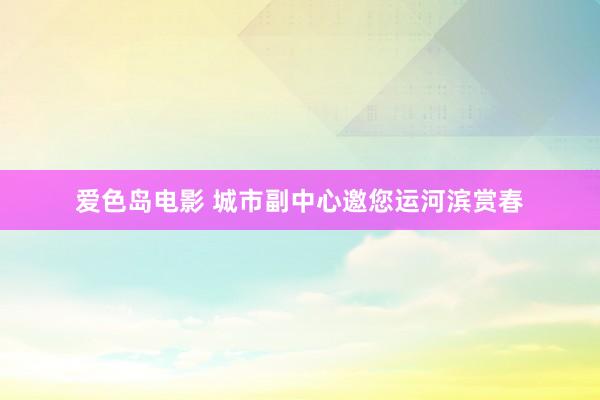 爱色岛电影 城市副中心邀您运河滨赏春