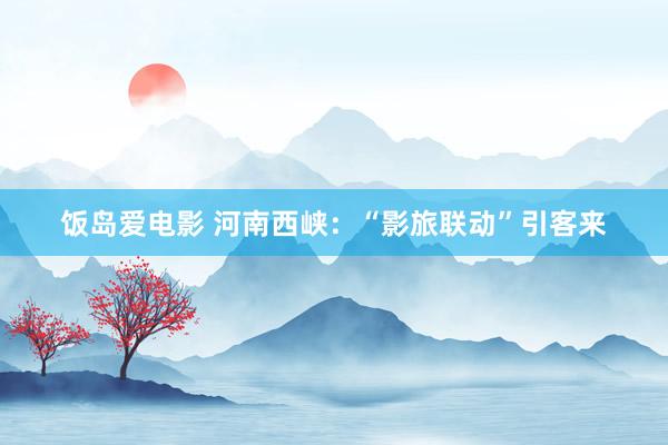 饭岛爱电影 河南西峡：“影旅联动”引客来