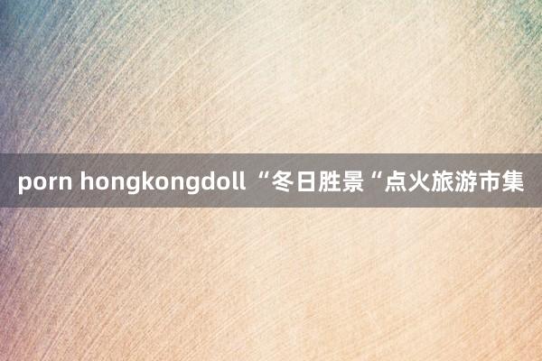 porn hongkongdoll “冬日胜景“点火旅游市集