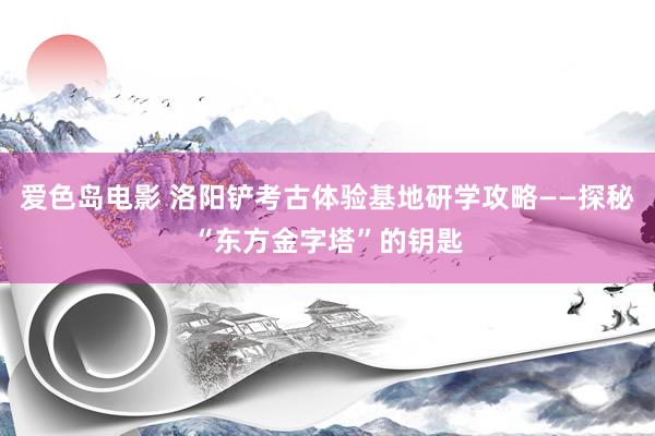 爱色岛电影 洛阳铲考古体验基地研学攻略——探秘“东方金字塔”的钥匙
