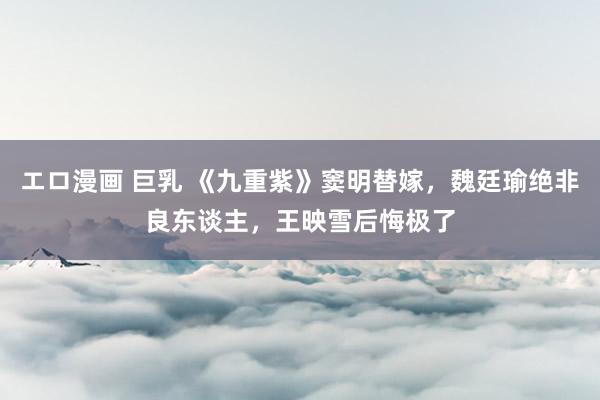 エロ漫画 巨乳 《九重紫》窦明替嫁，魏廷瑜绝非良东谈主，王映雪后悔极了
