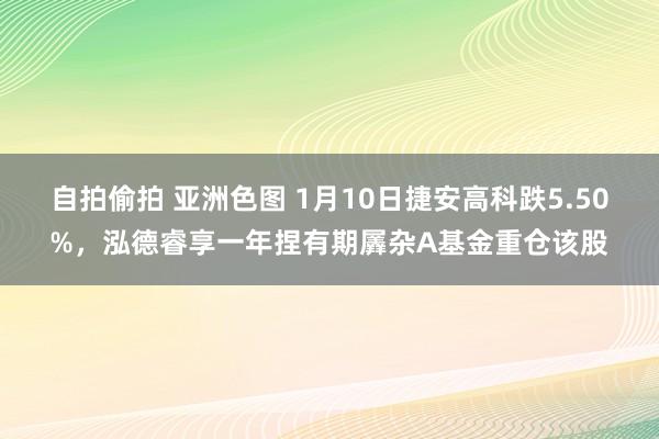 自拍偷拍 亚洲色图 1月10日捷安高科跌5.50%，泓德睿享一年捏有期羼杂A基金重仓该股