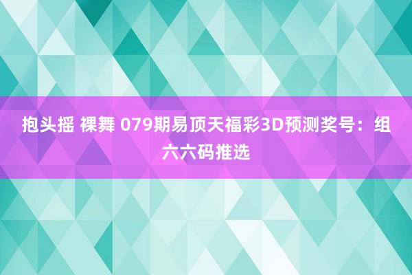 抱头摇 裸舞 079期易顶天福彩3D预测奖号：组六六码推选