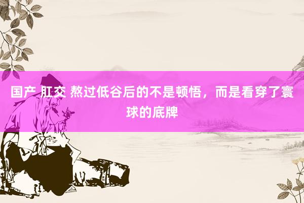 国产 肛交 熬过低谷后的不是顿悟，而是看穿了寰球的底牌