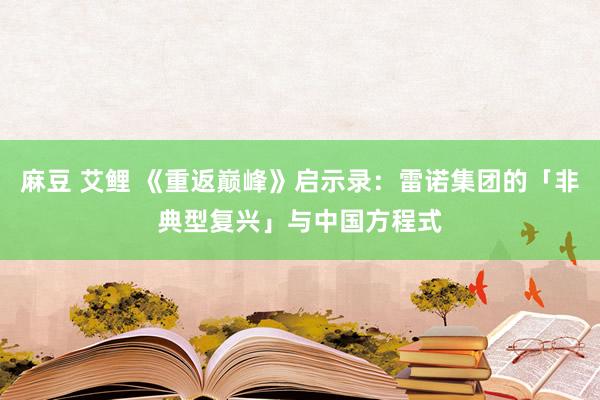 麻豆 艾鲤 《重返巅峰》启示录：雷诺集团的「非典型复兴」与中国方程式