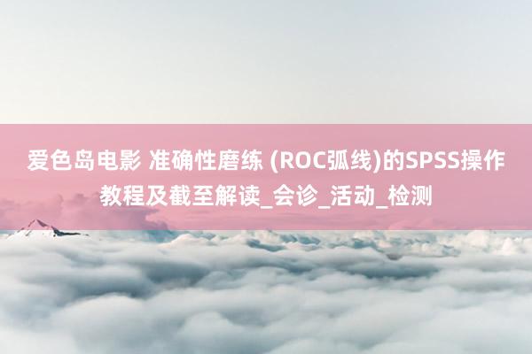 爱色岛电影 准确性磨练 (ROC弧线)的SPSS操作教程及截至解读_会诊_活动_检测