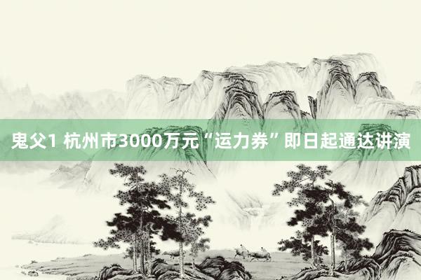 鬼父1 杭州市3000万元“运力券”即日起通达讲演