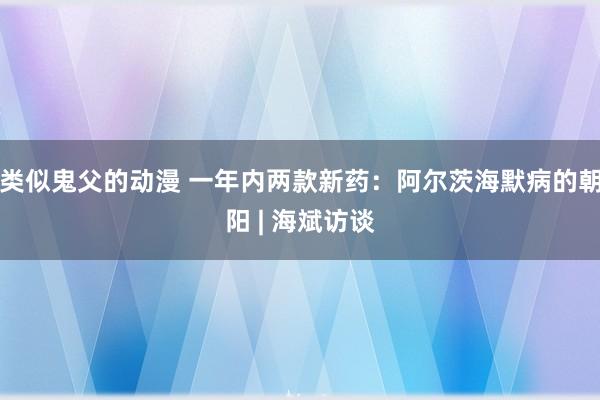 类似鬼父的动漫 一年内两款新药：阿尔茨海默病的朝阳 | 海斌访谈