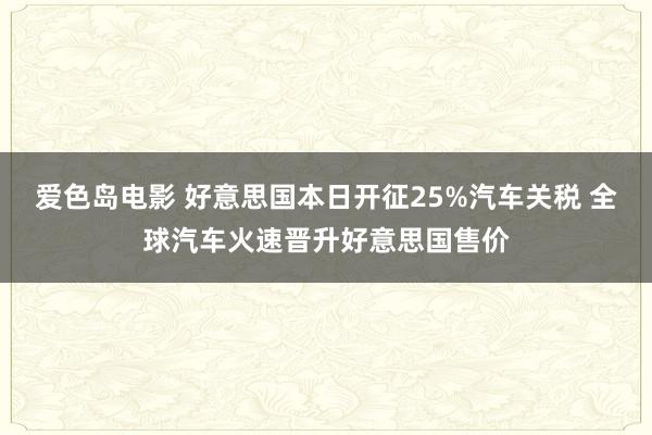 爱色岛电影 好意思国本日开征25%汽车关税 全球汽车火速晋升好意思国售价
