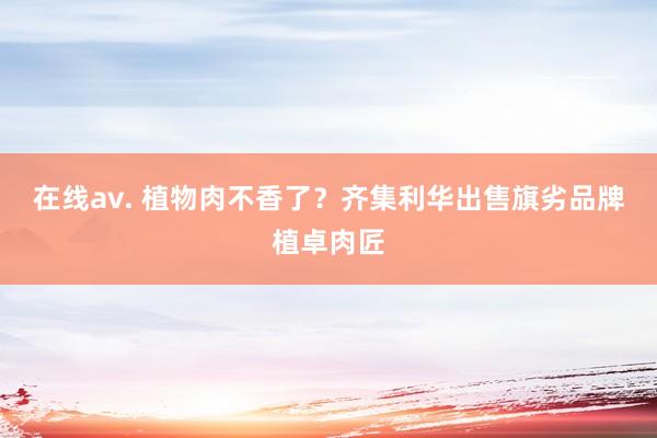 在线av. 植物肉不香了？齐集利华出售旗劣品牌植卓肉匠
