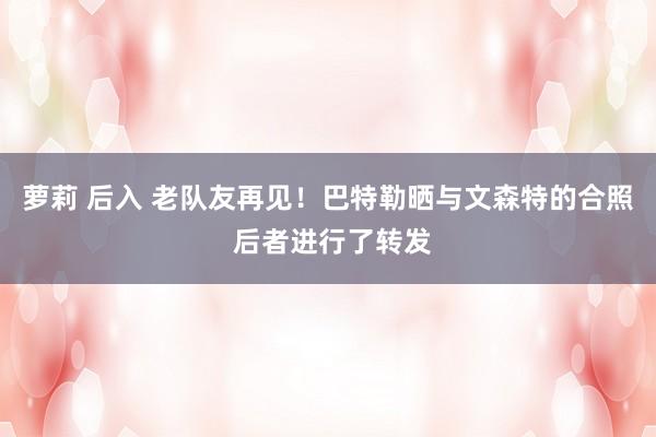 萝莉 后入 老队友再见！巴特勒晒与文森特的合照 后者进行了转发