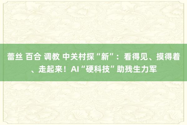 蕾丝 百合 调教 中关村探“新”：看得见、摸得着、走起来！AI“硬科技”助残生力军