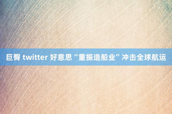 巨臀 twitter 好意思“重振造船业”冲击全球航运