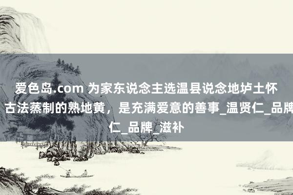 爱色岛.com 为家东说念主选温县说念地垆土怀地黄，古法蒸制的熟地黄，是充满爱意的善事_温贤仁_品牌_滋补