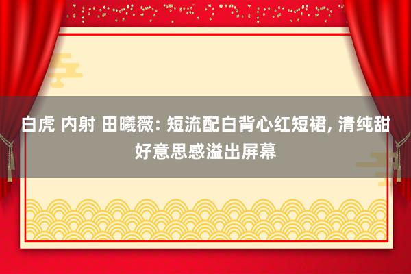 白虎 内射 田曦薇: 短流配白背心红短裙， 清纯甜好意思感溢出屏幕