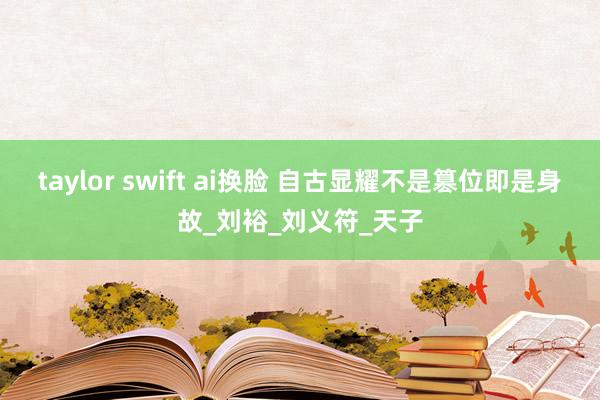 taylor swift ai换脸 自古显耀不是篡位即是身故_刘裕_刘义符_天子