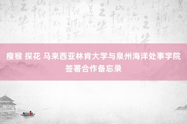 瘦猴 探花 马来西亚林肯大学与泉州海洋处事学院签署合作备忘录