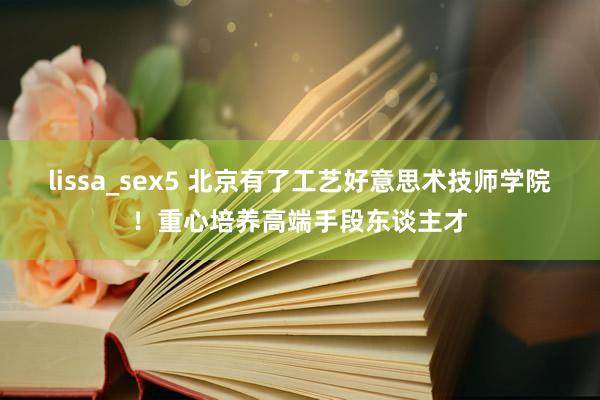 lissa_sex5 北京有了工艺好意思术技师学院！重心培养高端手段东谈主才