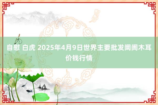 自慰 白虎 2025年4月9日世界主要批发阛阓木耳价钱行情