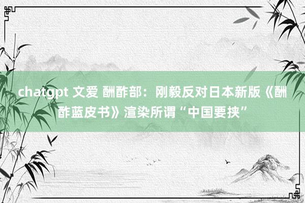 chatgpt 文爱 酬酢部：刚毅反对日本新版《酬酢蓝皮书》渲染所谓“中国要挟”