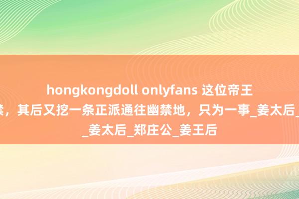 hongkongdoll onlyfans 这位帝王把亲生母亲幽禁，其后又挖一条正派通往幽禁地，只为一事_姜太后_郑庄公_姜王后