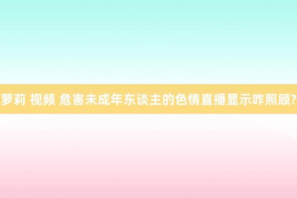 萝莉 视频 危害未成年东谈主的色情直播显示咋照顾?