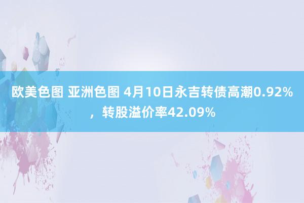 欧美色图 亚洲色图 4月10日永吉转债高潮0.92%,转股溢价率42.09%