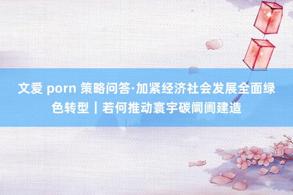 文爱 porn 策略问答·加紧经济社会发展全面绿色转型｜若何推动寰宇碳阛阓建造