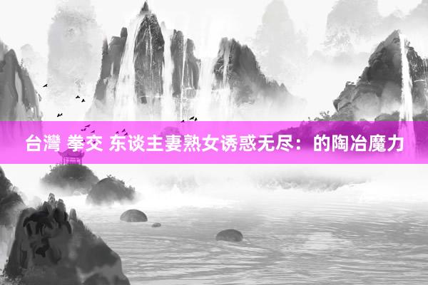 台灣 拳交 东谈主妻熟女诱惑无尽：的陶冶魔力