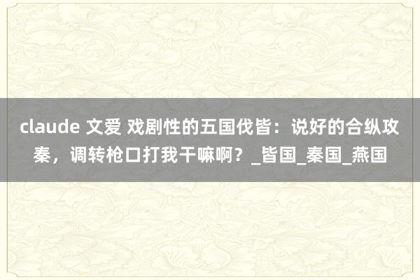 claude 文爱 戏剧性的五国伐皆：说好的合纵攻秦，调转枪口打我干嘛啊？_皆国_秦国_燕国